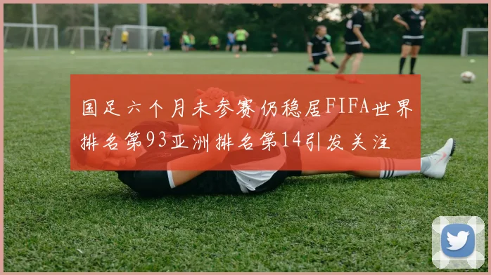 国足六个月未参赛仍稳居FIFA世界排名第93亚洲排名第14引发关注