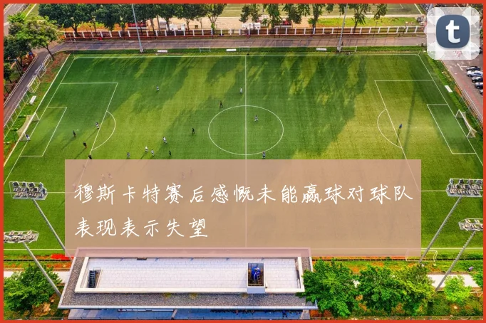 穆斯卡特赛后感慨未能赢球对球队表现表示失望