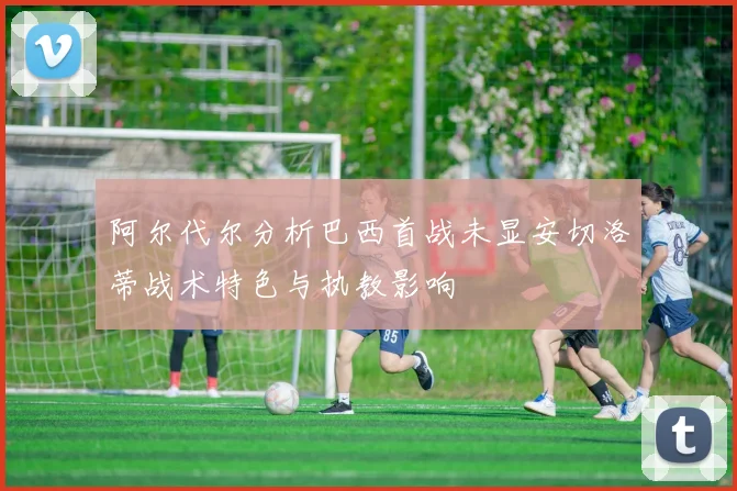 阿尔代尔分析巴西首战未显安切洛蒂战术特色与执教影响