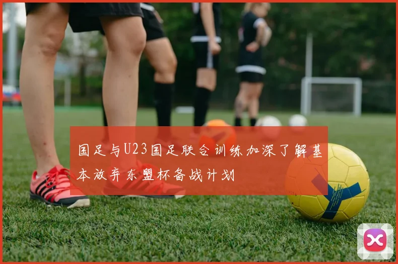 国足与U23国足联合训练加深了解基本放弃东盟杯备战计划