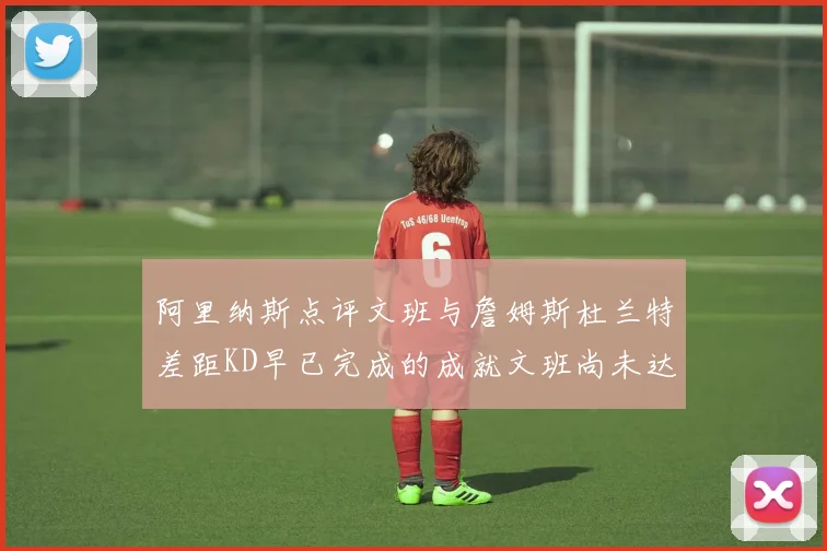 阿里纳斯点评文班与詹姆斯杜兰特差距KD早已完成的成就文班尚未达到