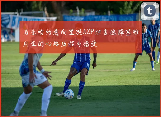 马竞续约意向显现AZP坦言选择塞维利亚的心路历程与感受