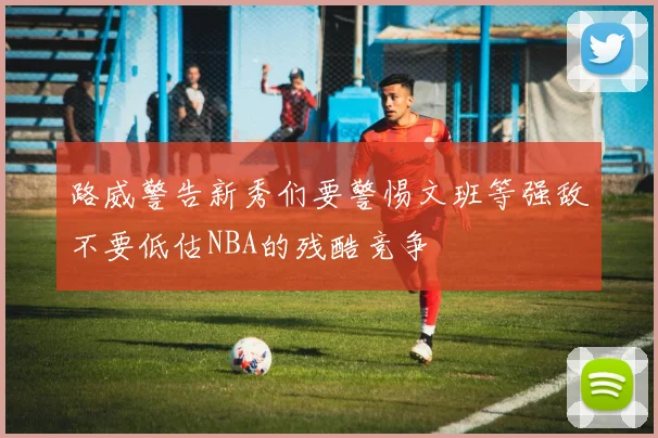 路威警告新秀们要警惕文班等强敌不要低估NBA的残酷竞争