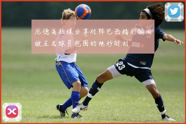 厄德高社媒分享对阵巴西精彩瞬间被五名球员包围的绝妙时刻