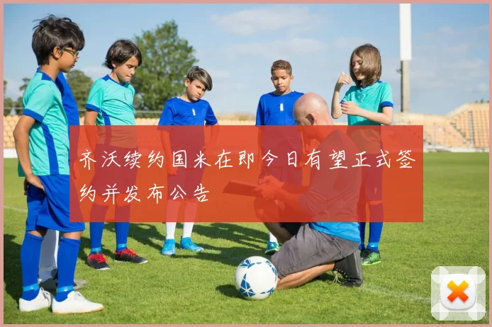 齐沃续约国米在即今日有望正式签约并发布公告