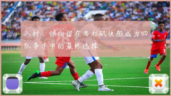 八村塁倾向留在洛杉矶快船成为四队争夺中的最终选择