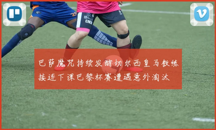 巴萨魔咒持续发酵切尔西皇马教练接连下课巴黎杯赛遭遇意外淘汰