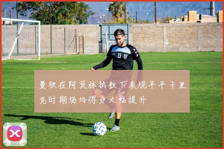 曼联在阿莫林执教下表现平平卡里克时期场均得分大幅提升