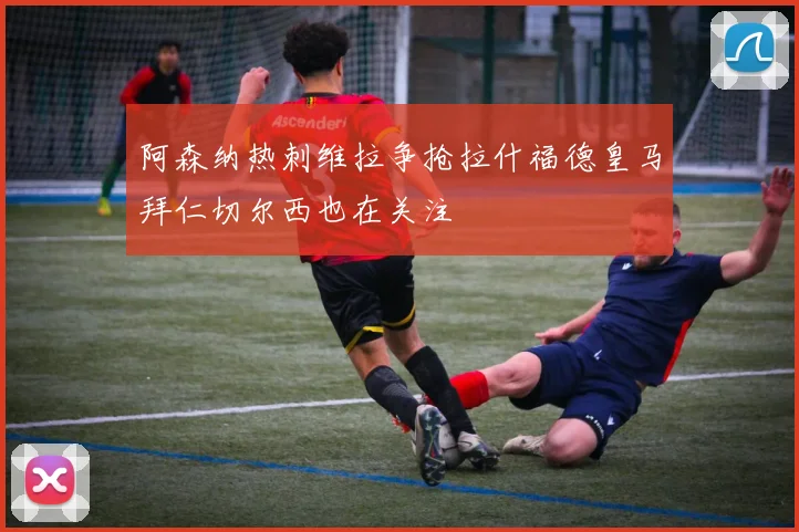 阿森纳热刺维拉争抢拉什福德皇马拜仁切尔西也在关注