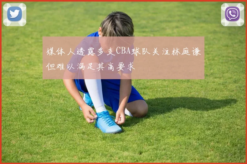 媒体人透露多支CBA球队关注林庭谦但难以满足其高要求