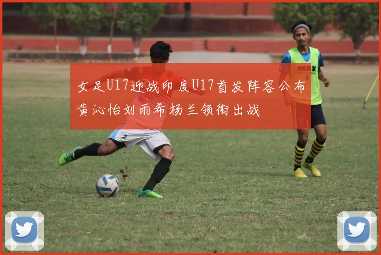 女足U17迎战印度U17首发阵容公布黄沁怡刘雨希杨兰领衔出战