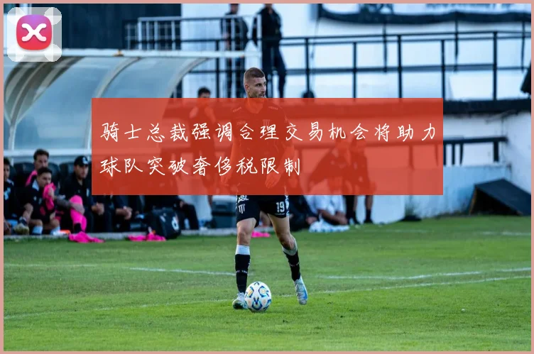 骑士总裁强调合理交易机会将助力球队突破奢侈税限制
