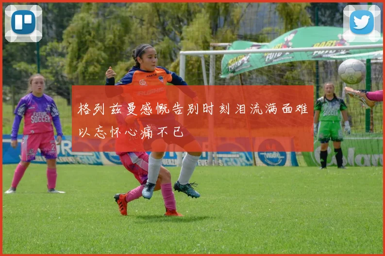 格列兹曼感慨告别时刻泪流满面难以忘怀心痛不已