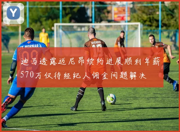 迪马透露迈尼昂续约进展顺利年薪570万仅待经纪人佣金问题解决