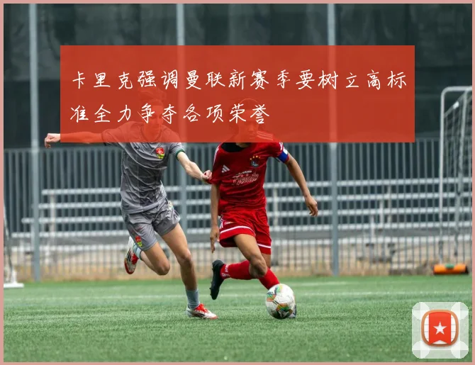 卡里克强调曼联新赛季要树立高标准全力争夺各项荣誉