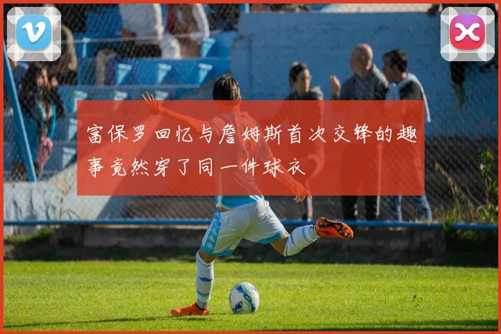 富保罗回忆与詹姆斯首次交锋的趣事竟然穿了同一件球衣