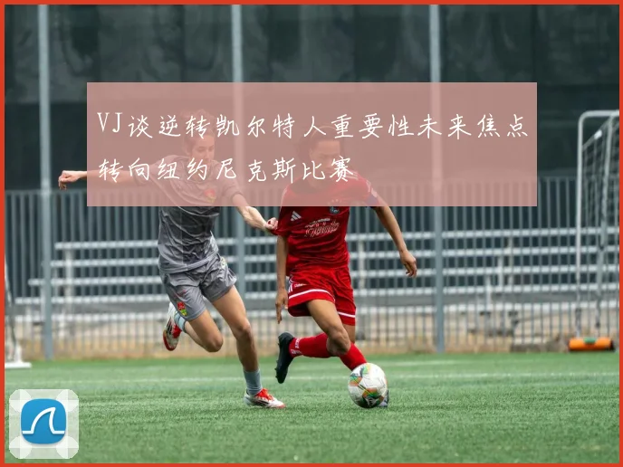 VJ谈逆转凯尔特人重要性未来焦点转向纽约尼克斯比赛