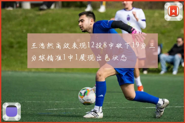 王浩然高效表现12投8中砍下19分三分球精准1中1展现出色状态