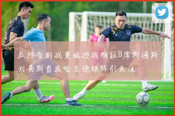 瓜帅告别战曼城迎战维拉B席斯通斯刘易斯首发哈兰德缺阵引关注