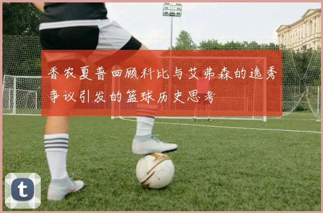 香农夏普回顾科比与艾弗森的选秀争议引发的篮球历史思考
