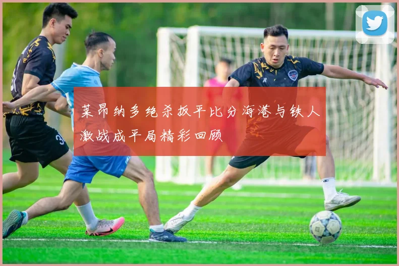 莱昂纳多绝杀扳平比分海港与铁人激战成平局精彩回顾