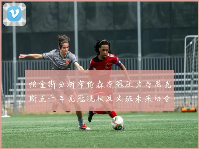帕金斯分析布伦森夺冠压力与尼克斯五十年无冠现状及文班未来机会