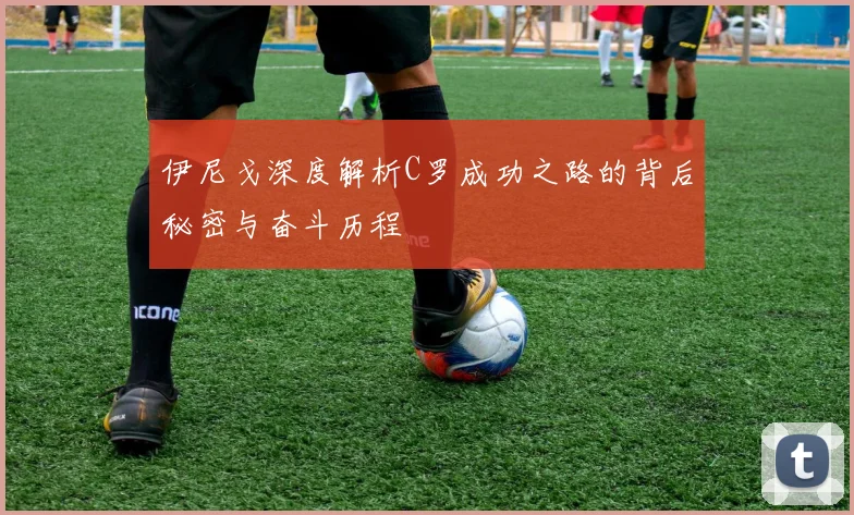 伊尼戈深度解析C罗成功之路的背后秘密与奋斗历程
