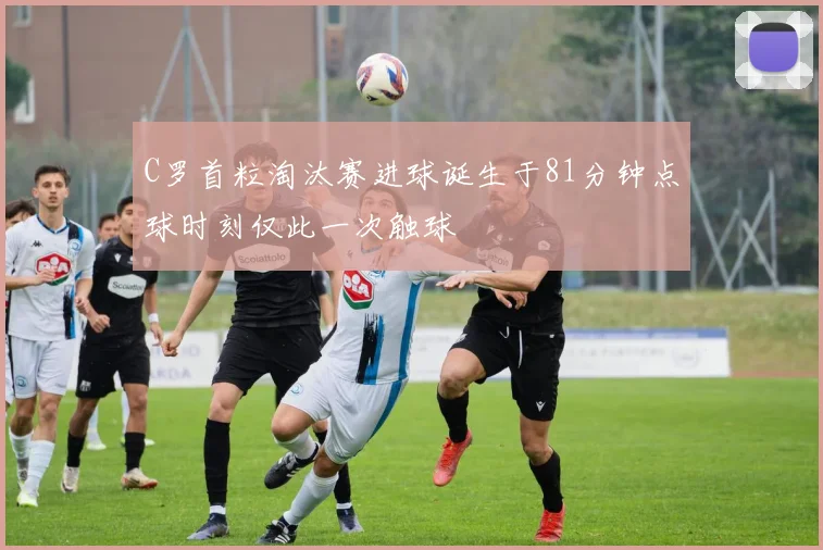 C罗首粒淘汰赛进球诞生于81分钟点球时刻仅此一次触球