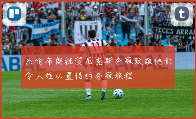 杰伦布朗祝贺尼克斯夺冠致敬他们令人难以置信的夺冠旅程