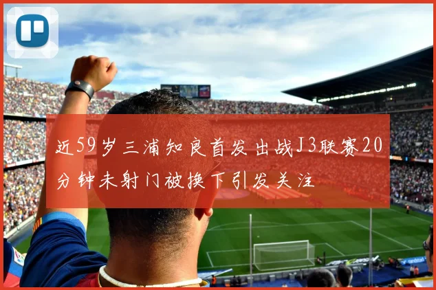 近59岁三浦知良首发出战J3联赛20分钟未射门被换下引发关注