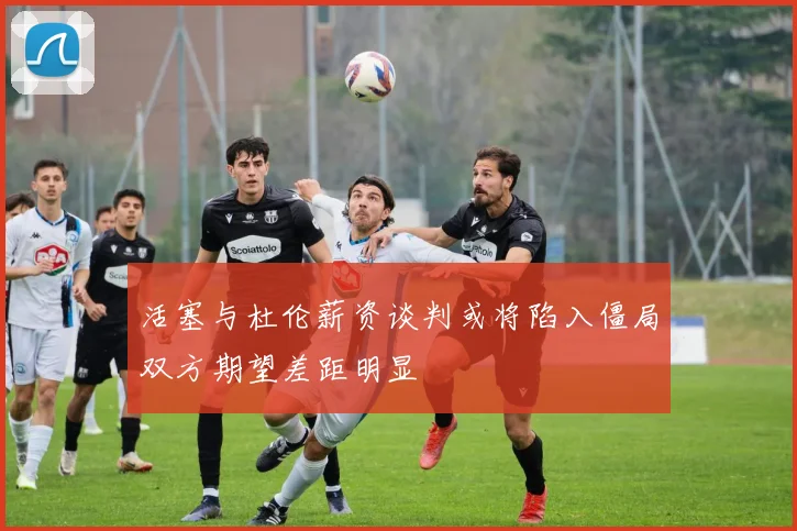活塞与杜伦薪资谈判或将陷入僵局双方期望差距明显