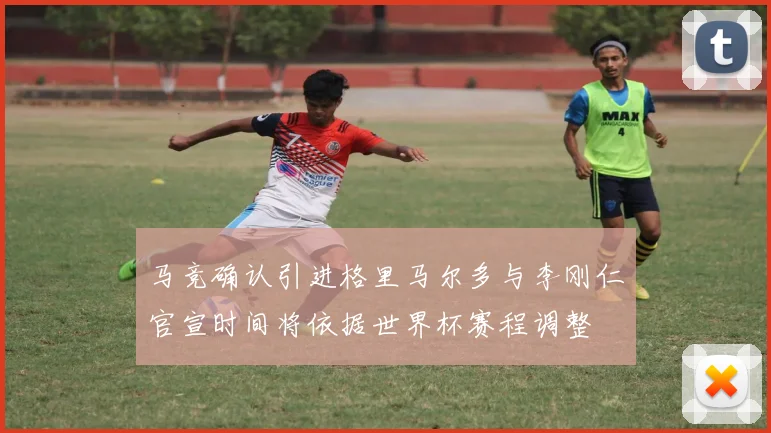 马竞确认引进格里马尔多与李刚仁官宣时间将依据世界杯赛程调整